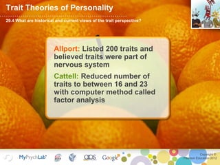 Copyright ©
Pearson Education 2012
Trait Theories of Personality
29.4 What are historical and current views of the trait perspective?
Allport: Listed 200 traits and
believed traits were part of
nervous system
Cattell: Reduced number of
traits to between 16 and 23
with computer method called
factor analysis
 