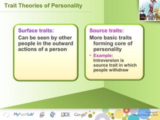 Copyright ©
Pearson Education 2012
Trait Theories of Personality
Source traits:
More basic traits
forming core of
personality
• Example:
Introversion is
source trait in which
people withdraw
Surface traits:
Can be seen by other
people in the outward
actions of a person
 