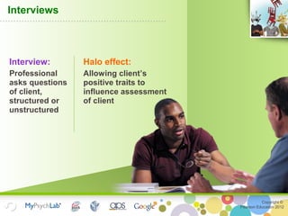 Copyright ©
Pearson Education 2012
Interviews
Interview:
Professional
asks questions
of client,
structured or
unstructured
Halo effect:
Allowing client’s
positive traits to
influence assessment
of client
 