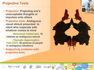 Copyright ©
Pearson Education 2012
Projective Tests
• Projection: Projecting one’s
unacceptable thoughts or
impulses onto others
• Projective tests: Ambiguous
visual stimuli presented to
client who responds with
whatever comes to mind
–Rorschach inkblot test: 10
inkblots as ambiguous stimuli
–Thematic Apperception
Test (TAT): 20 pictures of people
in ambiguous situations
• Subjectivity problems with
projective tests
 