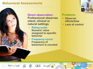 Copyright ©
Pearson Education 2012
Behavioral Assessments
Direct observation:
Professional observes
client; clinical or
natural settings
• Rating scale:
Numeric value
assigned to specific
behavior
• Frequency count:
Frequency of
behaviors is counted
Problems:
• Observer
effects/bias
• Lack of control
 