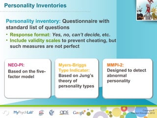 Copyright ©
Pearson Education 2012
Personality Inventories
NEO-PI:
Based on the five-
factor model
Myers-Briggs
Type Indicator:
Based on Jung’s
theory of
personality types
MMPI-2:
Designed to detect
abnormal
personality
Personality inventory: Questionnaire with
standard list of questions
• Response format: Yes, no, can’t decide, etc.
• Include validity scales to prevent cheating, but
such measures are not perfect
 