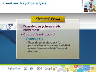 Copyright ©
Pearson Education 2012
Freud and Psychoanalysis
• Founder, psychoanalytic
movement
• Cultural background
– Victorian era
• Sexual repression, sex for
procreation, mistresses satisfied
men’s “uncontrollable” sexual
desires
Sigmund FreudSigmund Freud
 