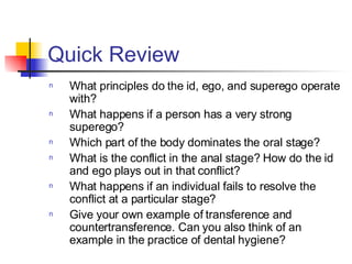 Quick Review What principles do the id, ego, and superego operate with? What happens if a person has a very strong superego? Which part of the body dominates the oral stage? What is the conflict in the anal stage? How do the id and ego plays out in that conflict? What happens if an individual fails to resolve the conflict at a particular stage? Give your own example of transference and countertransference. Can you also think of an example in the practice of dental hygiene? 