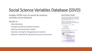 Social Science Variables Database (SSVD)
Enables ICPSR users to search & compare
variables across datasets
Assists in:
◦ Data discovery
◦ Comparison/harmonization projects
◦ Data harvesting & data analysis
◦ Question mining for designing new research
◦ Research methods & substantive courses instruction
 