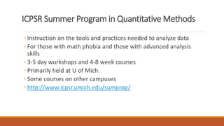 ICPSR Summer Program in Quantitative Methods
◦ Instruction on the tools and practices needed to analyze data
◦ For those with math phobia and those with advanced analysis
skills
◦ 3-5 day workshops and 4-8 week courses
◦ Primarily held at U of Mich.
◦ Some courses on other campuses
◦ http://www.icpsr.umich.edu/sumprog/
 