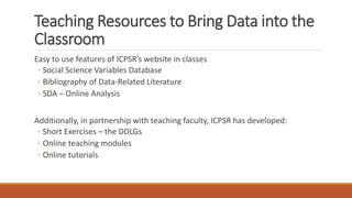 Teaching Resources to Bring Data into the
Classroom
Easy to use features of ICPSR’s website in classes
◦ Social Science Variables Database
◦ Bibliography of Data-Related Literature
◦ SDA – Online Analysis
Additionally, in partnership with teaching faculty, ICPSR has developed:
◦ Short Exercises – the DDLGs
◦ Online teaching modules
◦ Online tutorials
 