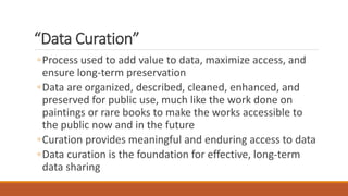“Data Curation”
◦Process used to add value to data, maximize access, and
ensure long-term preservation
◦Data are organized, described, cleaned, enhanced, and
preserved for public use, much like the work done on
paintings or rare books to make the works accessible to
the public now and in the future
◦Curation provides meaningful and enduring access to data
◦Data curation is the foundation for effective, long-term
data sharing
 