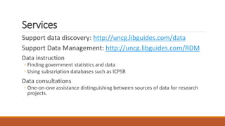 Services
Support data discovery: http://uncg.libguides.com/data
Support Data Management: http://uncg.libguides.com/RDM
Data instruction
◦ Finding government statistics and data
◦ Using subscription databases such as ICPSR
Data consultations
◦ One-on-one assistance distinguishing between sources of data for research
projects.
 