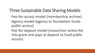 Three Sustainable Data Sharing Models
◦Fee-for-access model (membership archive)
◦Agency model (agency or foundation funds
public access)
◦Fee-for-deposit model (researcher writes fee
into grant and pays at deposit to fund public
access)
 