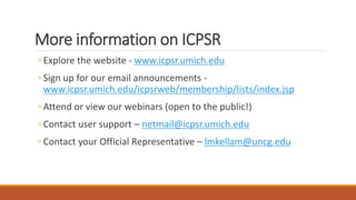 More information on ICPSR
◦ Explore the website - www.icpsr.umich.edu
◦ Sign up for our email announcements -
www.icpsr.umich.edu/icpsrweb/membership/lists/index.jsp
◦ Attend or view our webinars (open to the public!)
◦ Contact user support – netmail@icpsr.umich.edu
◦ Contact your Official Representative – lmkellam@uncg.edu
 