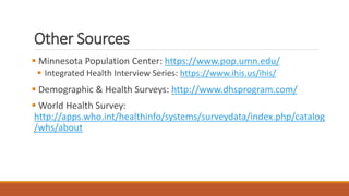 Other Sources
 Minnesota Population Center: https://www.pop.umn.edu/
 Integrated Health Interview Series: https://www.ihis.us/ihis/
 Demographic & Health Surveys: http://www.dhsprogram.com/
 World Health Survey:
http://apps.who.int/healthinfo/systems/surveydata/index.php/catalog
/whs/about
 