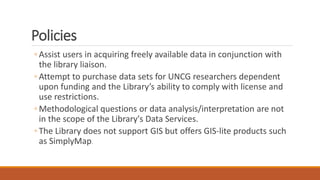 Policies
◦ Assist users in acquiring freely available data in conjunction with
the library liaison.
◦ Attempt to purchase data sets for UNCG researchers dependent
upon funding and the Library’s ability to comply with license and
use restrictions.
◦ Methodological questions or data analysis/interpretation are not
in the scope of the Library's Data Services.
◦ The Library does not support GIS but offers GIS-lite products such
as SimplyMap.
 
