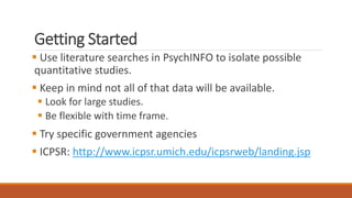 Getting Started
 Use literature searches in PsychINFO to isolate possible
quantitative studies.
 Keep in mind not all of that data will be available.
 Look for large studies.
 Be flexible with time frame.
 Try specific government agencies
 ICPSR: http://www.icpsr.umich.edu/icpsrweb/landing.jsp
 