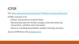 ICPSR
The Inter-university Consortium for Political and Social Research
ICPSR’s mission is to:
◦ Collect and preserve research data.
◦ Disseminate data for further analysis and instruction by
researchers, scholars and instructors.
◦ Serve as a leading quantitative analysis training resource.
Access ICPSR from the Database list.
 