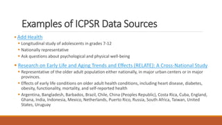 Examples of ICPSR Data Sources
 Add Health
 Longitudinal study of adolescents in grades 7-12
 Nationally representative
 Ask questions about psychological and physical well-being
 Research on Early Life and Aging Trends and Effects (RELATE): A Cross-National Study
 Representative of the older adult population either nationally, in major urban centers or in major
provinces.
 Effects of early life conditions on older adult health conditions, including heart disease, diabetes,
obesity, functionality, mortality, and self-reported health
 Argentina, Bangladesh, Barbados, Brazil, Chile, China (Peoples Republic), Costa Rica, Cuba, England,
Ghana, India, Indonesia, Mexico, Netherlands, Puerto Rico, Russia, South Africa, Taiwan, United
States, Uruguay
 