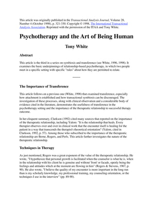 This article was originally published in the Transactional Analysis Journal, Volume 28,
Number 4 (October 1998), p. 321-330. Copyright © 1998, The International Transactional
Analysis Association. Reprinted with the permission of the ITAA and Tony White.


Psychotherapy and the Art of Being Human
                                       Tony White
Abstract

This article is the third in a series on symbiosis and transference (see White, 1996, 1998). It
examines the basic underpinnings of relationship-based psychotherapy, in which two people
meet in a specific setting with specific quot;rulesquot; about how they are permitted to relate.




The Importance of Transference

This article follows on a previous one (White, 1998) that examined transference, especially
how attachment is established and how transactional symbiosis can be discouraged. The
investigation of these processes, along with clinical observation and a considerable body of
evidence cited in the literature, demonstrates the usefulness of transference in the
psychotherapy setting and the importance of the therapeutic relationship to successful therapy
outcome.

In her eloquent summary, Clarkson (1992) cited many sources that reported on the importance
of the therapeutic relationship, including Yalom: quot;It is the relationship that heals. Every
therapist observes over and over in clinical work that the encounter itself is healing for the
patient in a way that transcends the therapist's theoretical orientationquot; (Yalom, cited in
Clarkson, 1992, p. 57). Among those who subscribed to the importance of the therapeutic
relationship are Berne, Rogers, and Perls. This article further investigates the nature of the
therapeutic relationship.

Techniques in Therapy

As just mentioned, Rogers was a great exponent of the value of the therapeutic relationship. He
wrote, quot;I hypothesize that personal growth is facilitated when the counselor is what he is, when
in the relationship with his client he is genuine and without 'front' or facade, openly being the
feelings and attitudes which at the moment are flowing in himquot; (Rogers & Stevens, 1967, p.
90). He also wrote, quot;I believe the quality of my encounter is more important in the long run
than is my scholarly knowledge, my professional training, my counseling orientation, or the
techniques I use in the interviewquot; (pp. 89-90).
