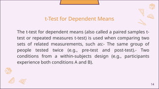 The t-test for dependent means (also called a paired samples t-
test or repeated measures t-test) is used when comparing two
sets of related measurements, such as:- The same group of
people tested twice (e.g., pre-test and post-test).- Two
conditions from a within-subjects design (e.g., participants
experience both conditions A and B).
14
t-Test for Dependent Means
 
