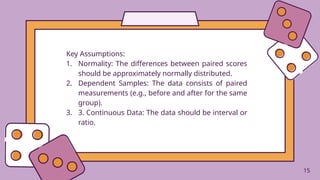 15
Key Assumptions:
1. Normality: The differences between paired scores
should be approximately normally distributed.
2. Dependent Samples: The data consists of paired
measurements (e.g., before and after for the same
group).
3. 3. Continuous Data: The data should be interval or
ratio.
15
 