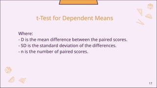 17
Where:
- D is the mean difference between the paired scores.
- SD is the standard deviation of the differences.
- n is the number of paired scores.
t-Test for Dependent Means
 