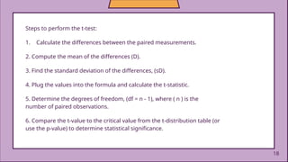 18
Steps to perform the t-test:
1. Calculate the differences between the paired measurements.
2. Compute the mean of the differences (D).
3. Find the standard deviation of the differences, (sD).
4. Plug the values into the formula and calculate the t-statistic.
5. Determine the degrees of freedom, (df = n - 1), where ( n ) is the
number of paired observations.
6. Compare the t-value to the critical value from the t-distribution table (or
use the p-value) to determine statistical significance.
 