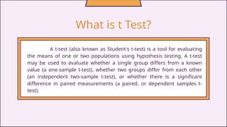 What is t Test?
A t-test (also known as Student's t-test) is a tool for evaluating
the means of one or two populations using hypothesis testing. A t-test
may be used to evaluate whether a single group differs from a known
value (a one-sample t-test), whether two groups differ from each other
(an independent two-sample t-test), or whether there is a significant
difference in paired measurements (a paired, or dependent samples t-
test).
 