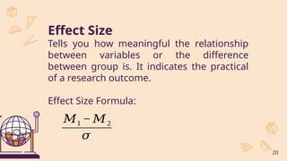 Effect Size
Tells you how meaningful the relationship
between variables or the difference
between group is. It indicates the practical
of a research outcome.
Effect Size Formula:
20
𝑀1 − 𝑀2
𝜎
 