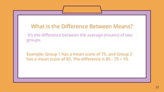 It’s the difference between the average (means) of two
groups.
22
Example: Group 1 has a mean score of 75, and Group 2
has a mean score of 85. The difference is 85 - 75 = 10.
What is the Difference Between Means?
 