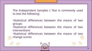 The Independent Samples t Test is commonly used
to test the following:
•Statistical differences between the means of two
groups
•Statistical differences between the means of two
interventions
•Statistical differences between the means of two
change scores
28
 
