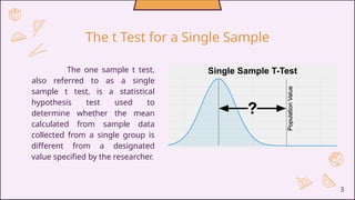 The one sample t test,
also referred to as a single
sample t test, is a statistical
hypothesis test used to
determine whether the mean
calculated from sample data
collected from a single group is
different from a designated
value specified by the researcher.
3
The t Test for a Single Sample
 