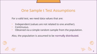4
One Sample t Test Assumptions
For a valid test, we need data values that are:
• Independent (values are not related to one another).
• Continuous.
• Obtained via a simple random sample from the population.
Also, the population is assumed to be normally distributed.
 