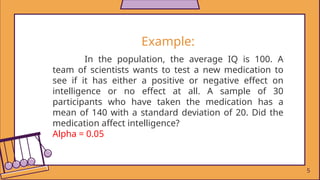 Example:
In the population, the average IQ is 100. A
team of scientists wants to test a new medication to
see if it has either a positive or negative effect on
intelligence or no effect at all. A sample of 30
participants who have taken the medication has a
mean of 140 with a standard deviation of 20. Did the
medication affect intelligence?
Alpha = 0.05
5
 