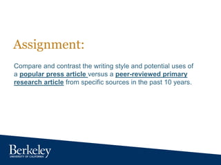 Assignment:
Compare and contrast the writing style and potential uses of
a popular press article versus a peer-reviewed primary
research article from specific sources in the past 10 years.
 