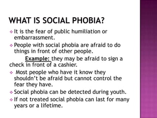  It is the fear of public humiliation or
  embarrassment.
 People with social phobia are afraid to do
  things in front of other people.
        Example: they may be afraid to sign a
check in front of a cashier.
 Most people who have it know they
  shouldn’t be afraid but cannot control the
  fear they have.
 Social phobia can be detected during youth.
 If not treated social phobia can last for many
  years or a lifetime.
 