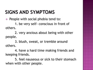  People with social phobia tend to:
      1. be very self- conscious in front of
others.
      2. very anxious about being with other
people.
      3. blush, sweat, or tremble around
others.
      4. have a hard time making friends and
keeping friends.
      5. feel nauseous or sick to their stomach
when with other people.
 