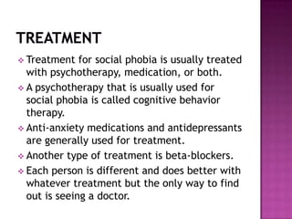  Treatment   for social phobia is usually treated
  with psychotherapy, medication, or both.
 A psychotherapy that is usually used for
  social phobia is called cognitive behavior
  therapy.
 Anti-anxiety medications and antidepressants
  are generally used for treatment.
 Another type of treatment is beta-blockers.
 Each person is different and does better with
  whatever treatment but the only way to find
  out is seeing a doctor.
 