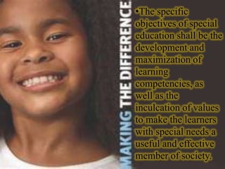 •The specific
objectives of special
education shall be the
development and
maximization of
learning
competencies, as
well as the
inculcation of values
to make the learners
with special needs a
useful and effective
member of society.
 