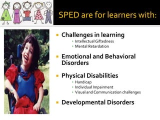 SPED are for learners with:

   Challenges in learning
       ▪ Intellectual Giftedness
       ▪ Mental Retardation

   Emotional and Behavioral
    Disorders
   Physical Disabilities
       ▪ Handicap
       ▪ Individual Impairment
       ▪ Visual and Communication challenges

   Developmental Disorders
 