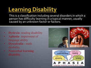 This is a classification including several disorders in which a
    person has difficulty learning in a typical manner, usually
    caused by an unknown factor or factors.


•   Dyslexia- reading disability
•   Aphasia- impairment of
    language ability
•   Dyscalculia - math
    disability
•   Nonverbal learning
    disability
 