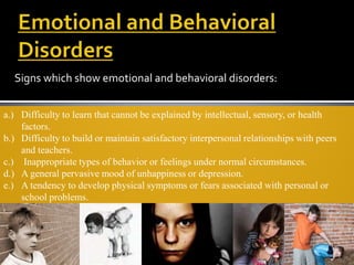 Signs which show emotional and behavioral disorders:


a.) Difficulty to learn that cannot be explained by intellectual, sensory, or health
    factors.
b.) Difficulty to build or maintain satisfactory interpersonal relationships with peers
    and teachers.
c.) Inappropriate types of behavior or feelings under normal circumstances.
d.) A general pervasive mood of unhappiness or depression.
e.) A tendency to develop physical symptoms or fears associated with personal or
    school problems.
 