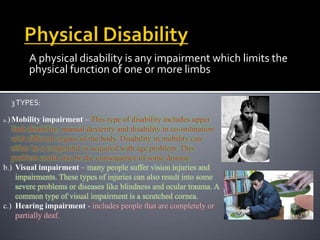 A physical disability is any impairment which limits the
        physical function of one or more limbs

  3 TYPES:

a.) Mobility  impairment – This type of disability includes upper
   limb disability, manual dexterity and disability in co-ordination
   with different organs of the body. Disability in mobility can
   either be a congenital or acquired with age problem. This
   problem could also be the consequence of some disease.
b.) Visual impairment – many people suffer vision injuries and
     impairments. These types of injuries can also result into some
     severe problems or diseases like blindness and ocular trauma. A
     common type of visual impairment is a scratched cornea.
c.) Hearing impairment - includes people that are completely or
     partially deaf.
 