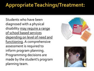 Students who have been
diagnosed with a physical
disability may require a range
of school based services
depending on level of need and
functioning. A comprehensive
assessment is required to
inform program planning.
Programming decisions are
made by the student’s program
planning team.
 