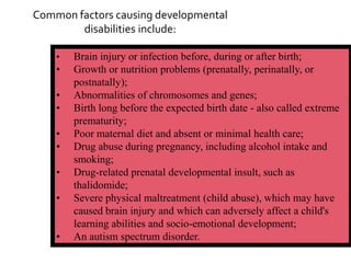 Common factors causing developmental
        disabilities include:

    •   Brain injury or infection before, during or after birth;
    •   Growth or nutrition problems (prenatally, perinatally, or
        postnatally);
    •   Abnormalities of chromosomes and genes;
    •   Birth long before the expected birth date - also called extreme
        prematurity;
    •   Poor maternal diet and absent or minimal health care;
    •   Drug abuse during pregnancy, including alcohol intake and
        smoking;
    •   Drug-related prenatal developmental insult, such as
        thalidomide;
    •   Severe physical maltreatment (child abuse), which may have
        caused brain injury and which can adversely affect a child's
        learning abilities and socio-emotional development;
    •   An autism spectrum disorder.
 