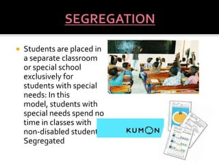    Students are placed in
    a separate classroom
    or special school
    exclusively for
    students with special
    needs: In this
    model, students with
    special needs spend no
    time in classes with
    non-disabled students.
    Segregated
 