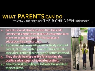 TO ATTAIN THE NEEDS OF THEIR CHILDREN UNDER SPED….


1. parents should also be certain that the child
   understands exactly what special education is so
   they can better prepare for the success in
   education that awaits them.
2. By becoming the assertive and actively involved
   parent, the relationship your child has with the
   special education teacher can be better assessed.
3. They should be responsible for teaching the
   positive advantages of special education.
4. Parents must be willing to tolerate the needs of
   their children.
 