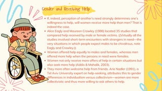 Gender and Receiving Help
If, indeed, perception of another’s need strongly determines one’s
willingness to help, will women receive more help than men? That is
indeed the case.
Alice Eagly and Maureen Crowley (1986) located 35 studies that
compared help received by male or female victims. ((Virtually all the
studies involved short-term encounters with strangers in need—the
very situations in which people expect males to be chivalrous, note
Eagly and Crowley.))
Women offered help equally to males and females, whereas men
offered more help when the persons in need were females.
Women not only receive more offers of help in certain situations but
also seek more help (Addis & Mahalik, 2003).
They more often welcome help from friends. Arie Nadler (1991), a
Tel Aviv University expert on help-seeking, attributes this to gender
differences in individualism versus collectivism—women are more
collectivistic and thus more willing to ask others to help.
 