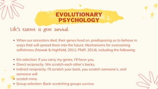 EVOLUTIONARY
PSYCHOLOGY
Life’s essence is gene survival.
When our ancestors died, their genes lived on, predisposing us to behave in
ways that will spread them into the future. Mechanisms for overcoming
selfishness (Nowak & Highfield, 2011; Pfaff, 2014), including the following:
Kin selection: If you carry my genes, I’ll favor you.
Direct reciprocity: We scratch each other’s backs.
Indirect reciprocity: I’ll scratch your back, you scratch someone’s, and
someone will
scratch mine.
Group selection: Back-scratching groups survive.
 