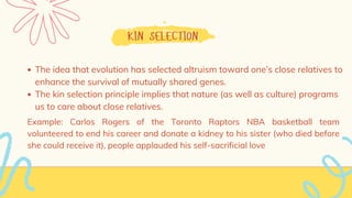 KIN SELECTION
The idea that evolution has selected altruism toward one’s close relatives to
enhance the survival of mutually shared genes.
The kin selection principle implies that nature (as well as culture) programs
us to care about close relatives.
Example: Carlos Rogers of the Toronto Raptors NBA basketball team
volunteered to end his career and donate a kidney to his sister (who died before
she could receive it), people applauded his self-sacrificial love
 