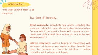 Reciprocity
-The giver expects later to be
the getter.
Two forms of Reciprocity:
Direct reciprocity- individuals help others, expecting that
those they help will, in turn, help them when the need arises.
For example, if you assist a friend with moving to a new
house, you might expect them to help you in a similar way
when you need it.
Indirect reciprocity- involves helping or cooperating with
someone, not because you expect a direct benefit from
them, but because you hope to establish a positive
reputation within a larger social group.
 