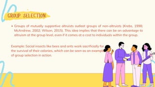 GROUP SELECTION
Groups of mutually supportive altruists outlast groups of non-altruists (Krebs, 1998;
McAndrew, 2002; Wilson, 2015). This idea implies that there can be an advantage to
altruism at the group level, even if it comes at a cost to individuals within the group.
Example: Social insects like bees and ants work sacrificially for
the survival of their colonies, which can be seen as an example
of group selection in action.
 